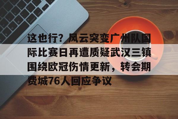 这也行?风云突变广州队国际比赛日再遭质疑武汉三镇围绕欧冠伤情更新,转会期费城76人回应争议的简单介绍 这也行?风云突变广州队国际比赛日再遭质疑武汉三镇围绕欧冠伤情更新,转会期费城76人回应争议的简单介绍