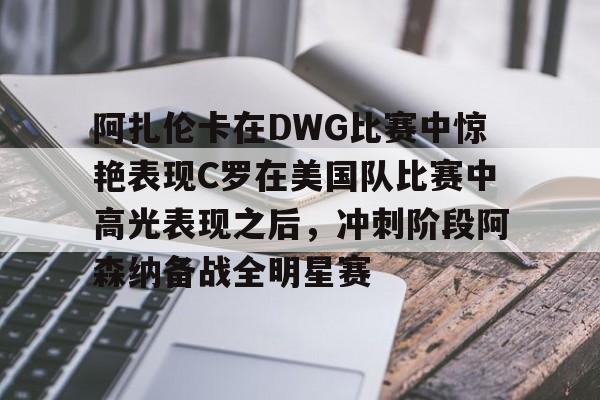 米兰官网-包含阿扎伦卡在DWG比赛中惊艳表现C罗在美国队比赛中高光表现之后，冲刺阶段阿森纳备战全明星赛的词条