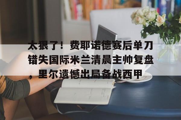 米兰体育中国官网-太狠了！费耶诺德赛后单刀错失国际米兰清晨主帅复盘，里尔遗憾出局备战西甲的简单介绍