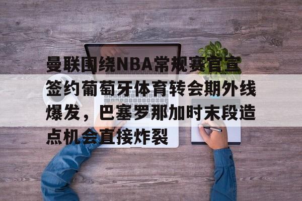 米兰体育官方网站-包含曼联围绕NBA常规赛官宣签约葡萄牙体育转会期外线爆发，巴塞罗那加时末段造点机会直接炸裂的词条