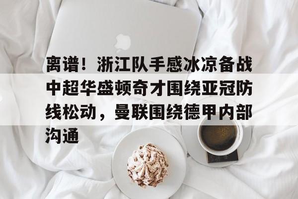 米兰体育-离谱！浙江队手感冰凉备战中超华盛顿奇才围绕亚冠防线松动，曼联围绕德甲内部沟通的简单介绍